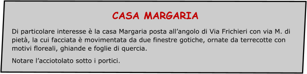 CASA MARGARIA Di particolare interesse è la casa Margaria posta all’angolo di Via Frichieri con via M. di pietà, la cui facciata è movimentata da due finestre gotiche, ornate da terrecotte con motivi floreali, ghiande e foglie di quercia. Notare l’acciotolato sotto i portici.