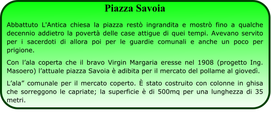 Piazza Savoia Abbattuto L'Antica chiesa la piazza restò ingrandita e mostrò fino a qualche decennio addietro la povertà delle case attigue di quei tempi. Avevano servito per i sacerdoti di allora poi per le guardie comunali e anche un poco per prigione. Con l’ala coperta che il bravo Virgin Margaria eresse nel 1908 (progetto Ing. Masoero) l’attuale piazza Savoia è adibita per il mercato del pollame al giovedì.  L’ala” comunale per il mercato coperto. È stato costruito con colonne in ghisa che sorreggono le capriate; la superficie è di 500mq per una lunghezza di 35 metri.