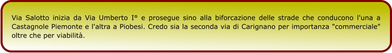 Via Salotto inizia da Via Umberto I° e prosegue sino alla biforcazione delle strade che conducono l'una a Castagnole Piemonte e l'altra a Piobesi. Credo sia la seconda via di Carignano per importanza "commerciale" oltre che per viabilità.