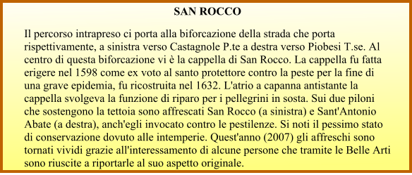 SAN ROCCO  Il percorso intrapreso ci porta alla biforcazione della strada che porta rispettivamente, a sinistra verso Castagnole P.te a destra verso Piobesi T.se. Al centro di questa biforcazione vi è la cappella di San Rocco. La cappella fu fatta erigere nel 1598 come ex voto al santo protettore contro la peste per la fine di una grave epidemia, fu ricostruita nel 1632. L'atrio a capanna antistante la cappella svolgeva la funzione di riparo per i pellegrini in sosta. Sui due piloni che sostengono la tettoia sono affrescati San Rocco (a sinistra) e Sant'Antonio Abate (a destra), anch'egli invocato contro le pestilenze. Si noti il pessimo stato di conservazione dovuto alle intemperie. Quest'anno (2007) gli affreschi sono tornati vividi grazie all'interessamento di alcune persone che tramite le Belle Arti sono riuscite a riportarle al suo aspetto originale.