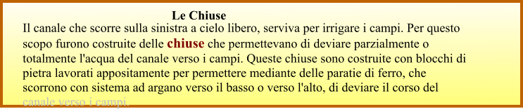 Il canale che scorre sulla sinistra a cielo libero, serviva per irrigare i campi. Per questo scopo furono costruite delle chiuse che permettevano di deviare parzialmente o totalmente l'acqua del canale verso i campi. Queste chiuse sono costruite con blocchi di pietra lavorati appositamente per permettere mediante delle paratie di ferro, che scorrono con sistema ad argano verso il basso o verso l'alto, di deviare il corso del canale verso i campi.  Le Chiuse