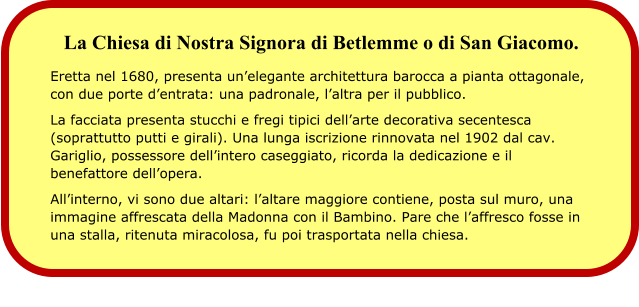 La Chiesa di Nostra Signora di Betlemme o di San Giacomo.  Eretta nel 1680, presenta un’elegante architettura barocca a pianta ottagonale, con due porte d’entrata: una padronale, l’altra per il pubblico. La facciata presenta stucchi e fregi tipici dell’arte decorativa secentesca (soprattutto putti e girali). Una lunga iscrizione rinnovata nel 1902 dal cav. Gariglio, possessore dell’intero caseggiato, ricorda la dedicazione e il benefattore dell’opera. All’interno, vi sono due altari: l’altare maggiore contiene, posta sul muro, una immagine affrescata della Madonna con il Bambino. Pare che l’affresco fosse in una stalla, ritenuta miracolosa, fu poi trasportata nella chiesa.