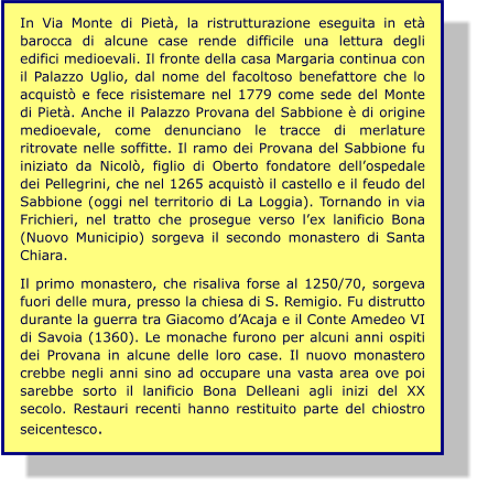 In Via Monte di Pietà, la ristrutturazione eseguita in età barocca di alcune case rende difficile una lettura degli edifici medioevali. Il fronte della casa Margaria continua con il Palazzo Uglio, dal nome del facoltoso benefattore che lo acquistò e fece risistemare nel 1779 come sede del Monte di Pietà. Anche il Palazzo Provana del Sabbione è di origine medioevale, come denunciano le tracce di merlature ritrovate nelle soffitte. Il ramo dei Provana del Sabbione fu iniziato da Nicolò, figlio di Oberto fondatore dell’ospedale dei Pellegrini, che nel 1265 acquistò il castello e il feudo del Sabbione (oggi nel territorio di La Loggia). Tornando in via Frichieri, nel tratto che prosegue verso l’ex lanificio Bona (Nuovo Municipio) sorgeva il secondo monastero di Santa Chiara.  Il primo monastero, che risaliva forse al 1250/70, sorgeva fuori delle mura, presso la chiesa di S. Remigio. Fu distrutto durante la guerra tra Giacomo d’Acaja e il Conte Amedeo VI di Savoia (1360). Le monache furono per alcuni anni ospiti dei Provana in alcune delle loro case. Il nuovo monastero crebbe negli anni sino ad occupare una vasta area ove poi sarebbe sorto il lanificio Bona Delleani agli inizi del XX secolo. Restauri recenti hanno restituito parte del chiostro seicentesco.