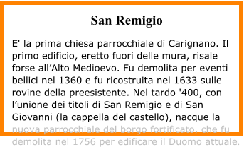 San Remigio  E' la prima chiesa parrocchiale di Carignano. Il primo edificio, eretto fuori delle mura, risale forse all’Alto Medioevo. Fu demolita per eventi bellici nel 1360 e fu ricostruita nel 1633 sulle rovine della preesistente. Nel tardo '400, con l’unione dei titoli di San Remigio e di San Giovanni (la cappella del castello), nacque la nuova parrocchiale del borgo fortificato, che fu demolita nel 1756 per edificare il Duomo attuale.