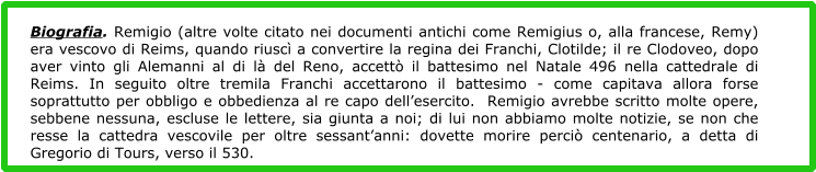 Biografia. Remigio (altre volte citato nei documenti antichi come Remigius o, alla francese, Remy) era vescovo di Reims, quando riuscì a convertire la regina dei Franchi, Clotilde; il re Clodoveo, dopo aver vinto gli Alemanni al di là del Reno, accettò il battesimo nel Natale 496 nella cattedrale di Reims. In seguito oltre tremila Franchi accettarono il battesimo - come capitava allora forse soprattutto per obbligo e obbedienza al re capo dell’esercito.  Remigio avrebbe scritto molte opere, sebbene nessuna, escluse le lettere, sia giunta a noi; di lui non abbiamo molte notizie, se non che resse la cattedra vescovile per oltre sessant’anni: dovette morire perciò centenario, a detta di Gregorio di Tours, verso il 530.