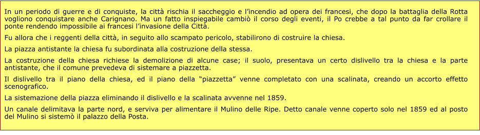 In un periodo di guerre e di conquiste, la città rischia il saccheggio e l’incendio ad opera dei francesi, che dopo la battaglia della Rotta vogliono conquistare anche Carignano. Ma un fatto inspiegabile cambiò il corso degli eventi, il Po crebbe a tal punto da far crollare il ponte rendendo impossibile ai francesi l’invasione della Città. Fu allora che i reggenti della città, in seguito allo scampato pericolo, stabilirono di costruire la chiesa. La piazza antistante la chiesa fu subordinata alla costruzione della stessa. La costruzione della chiesa richiese la demolizione di alcune case; il suolo, presentava un certo dislivello tra la chiesa e la parte antistante, che il comune prevedeva di sistemare a piazzetta. Il dislivello tra il piano della chiesa, ed il piano della “piazzetta” venne completato con una scalinata, creando un accorto effetto scenografico.    La sistemazione della piazza eliminando il dislivello e la scalinata avvenne nel 1859. Un canale delimitava la parte nord, e serviva per alimentare il Mulino delle Ripe. Detto canale venne coperto solo nel 1859 ed al posto del Mulino si sistemò il palazzo della Posta.